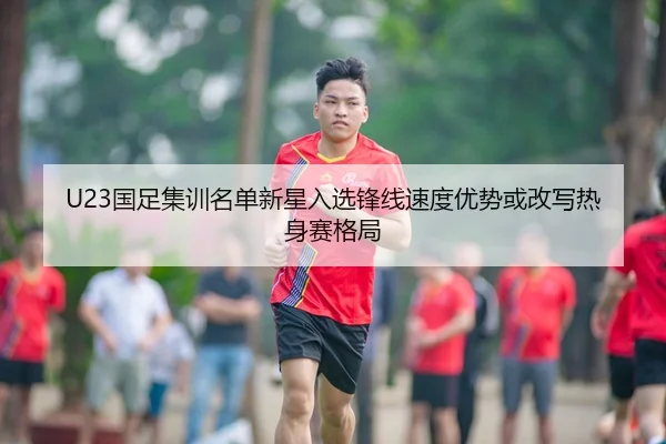 U23国足集训名单新星入选锋线速度优势或改写热身赛格局